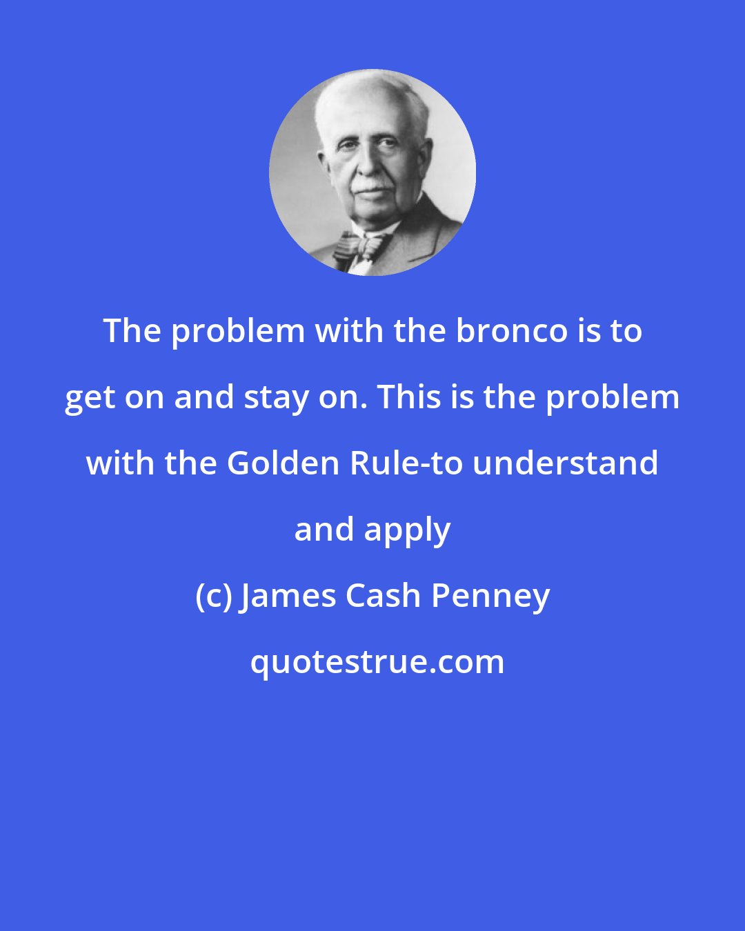 James Cash Penney: The problem with the bronco is to get on and stay on. This is the problem with the Golden Rule-to understand and apply