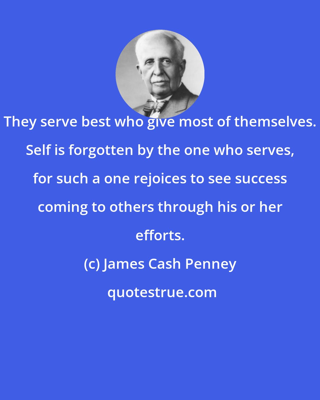 James Cash Penney: They serve best who give most of themselves. Self is forgotten by the one who serves, for such a one rejoices to see success coming to others through his or her efforts.