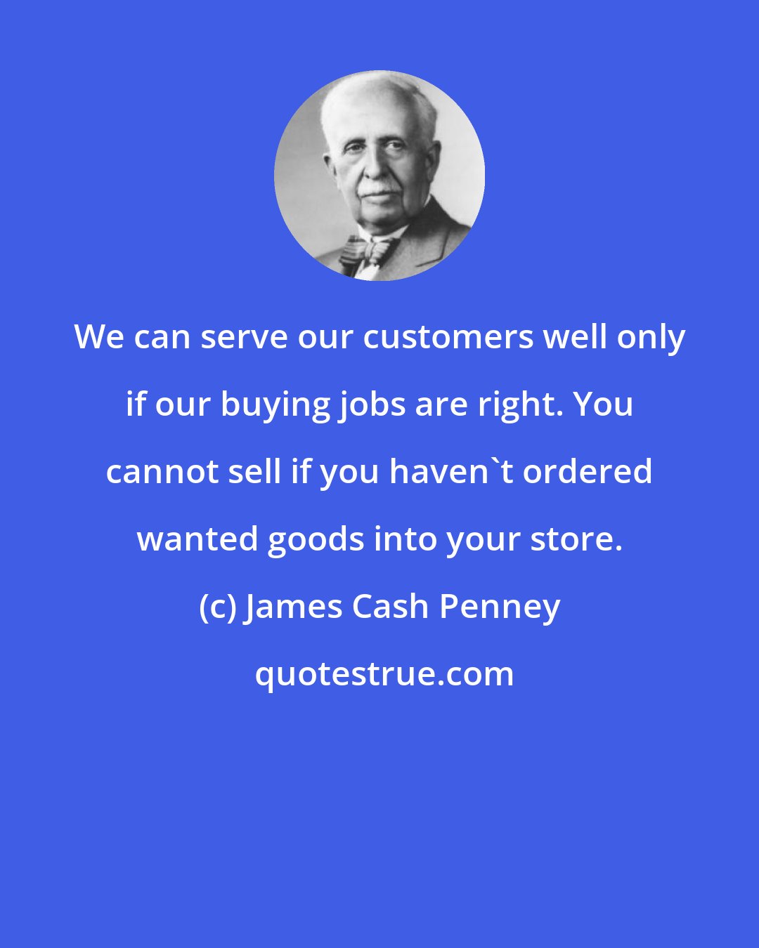 James Cash Penney: We can serve our customers well only if our buying jobs are right. You cannot sell if you haven't ordered wanted goods into your store.