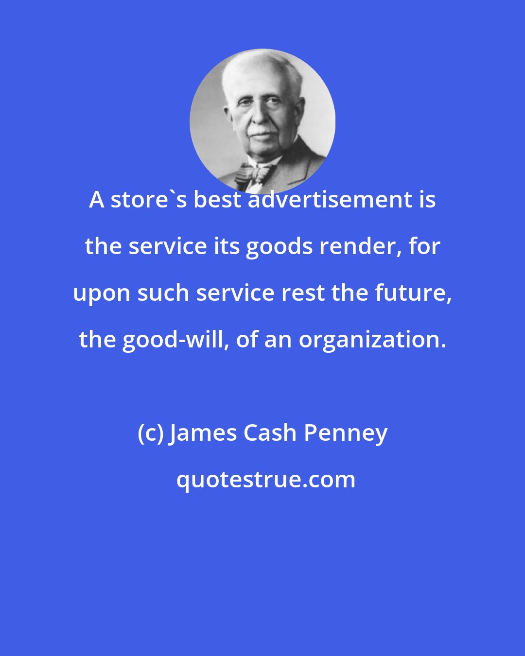 James Cash Penney: A store's best advertisement is the service its goods render, for upon such service rest the future, the good-will, of an organization.