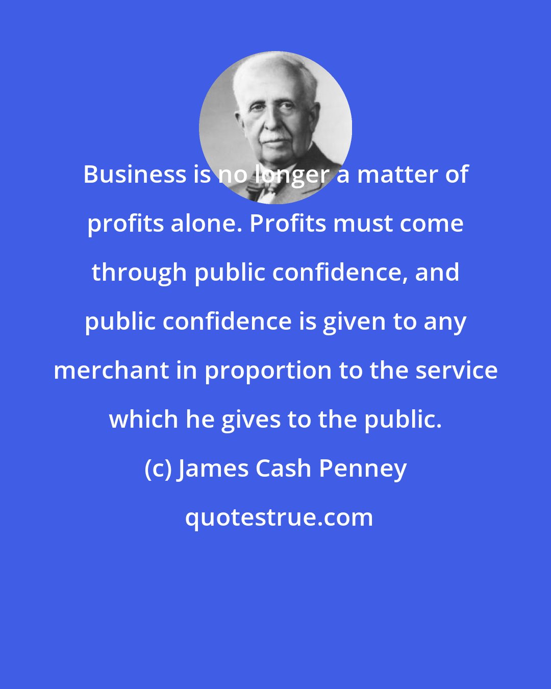 James Cash Penney: Business is no longer a matter of profits alone. Profits must come through public confidence, and public confidence is given to any merchant in proportion to the service which he gives to the public.