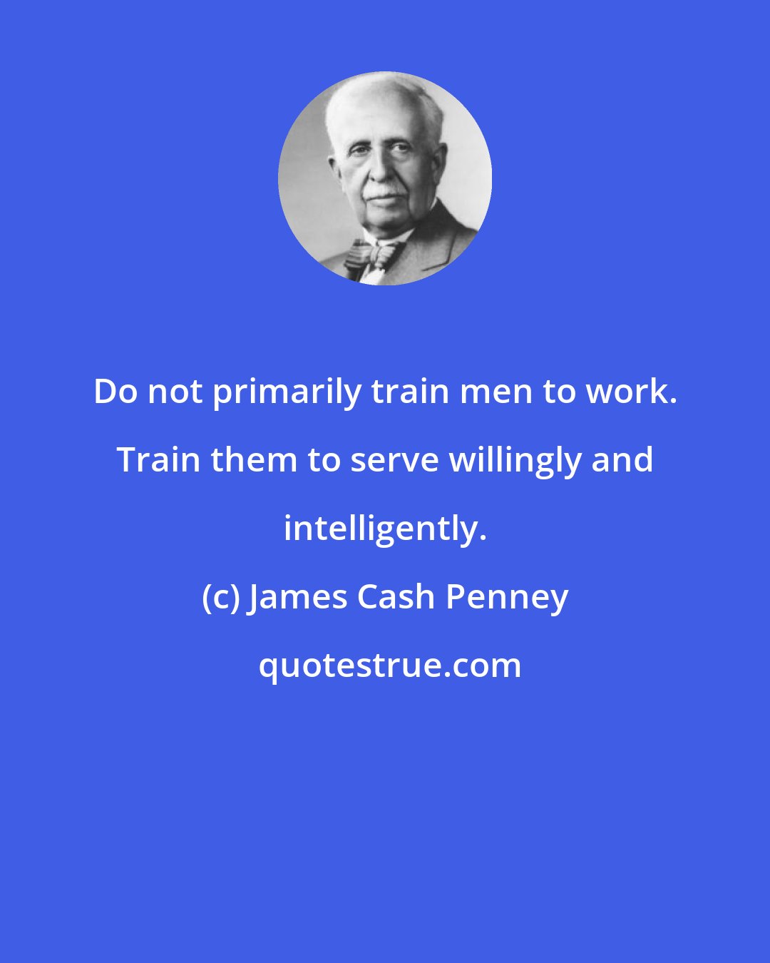 James Cash Penney: Do not primarily train men to work. Train them to serve willingly and intelligently.