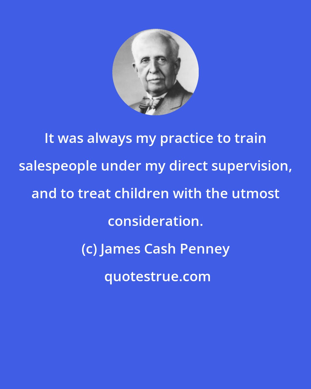 James Cash Penney: It was always my practice to train salespeople under my direct supervision, and to treat children with the utmost consideration.