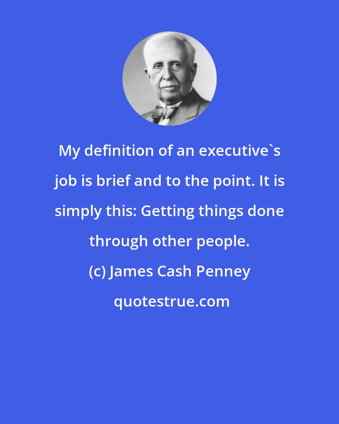 James Cash Penney: My definition of an executive's job is brief and to the point. It is simply this: Getting things done through other people.