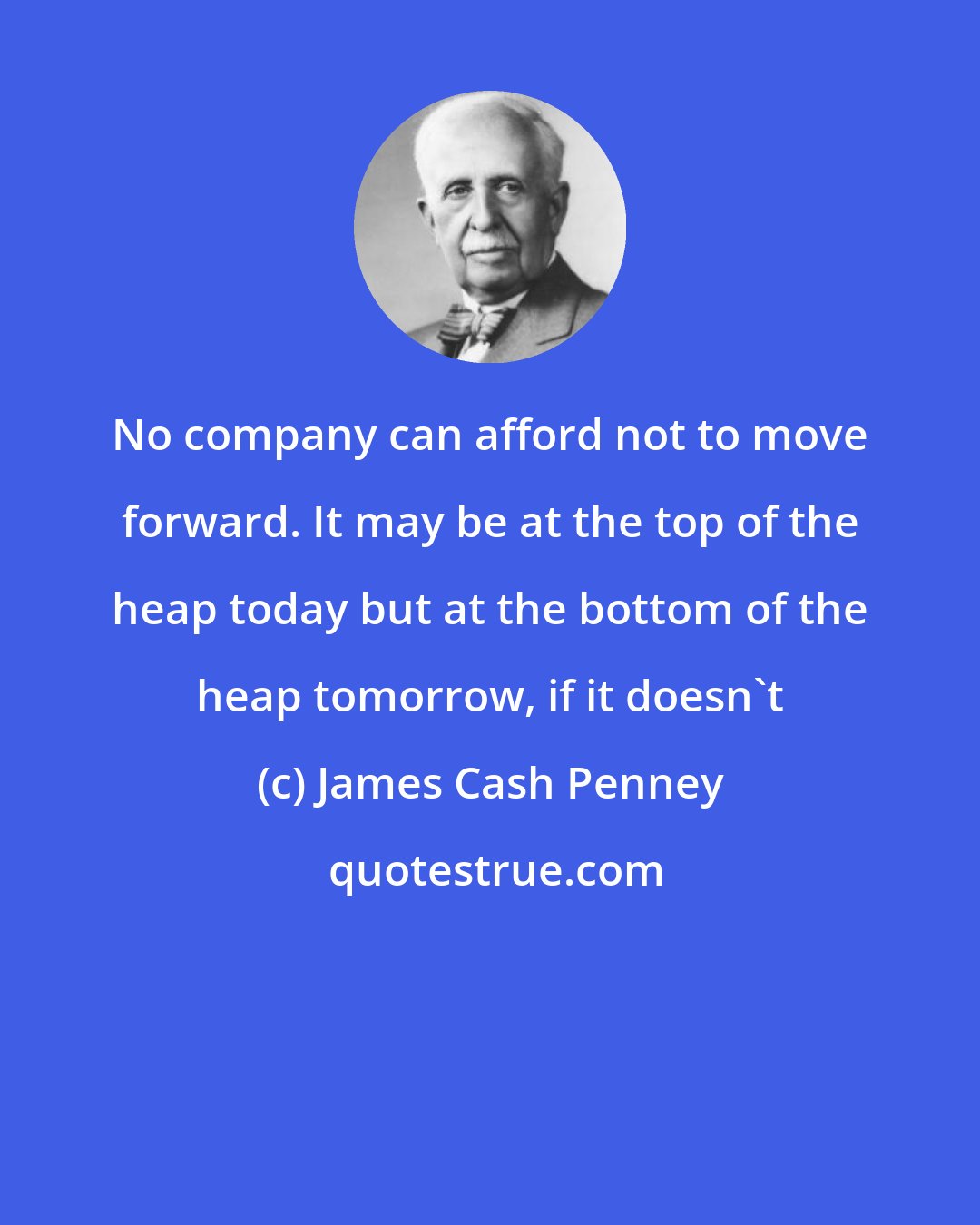 James Cash Penney: No company can afford not to move forward. It may be at the top of the heap today but at the bottom of the heap tomorrow, if it doesn't