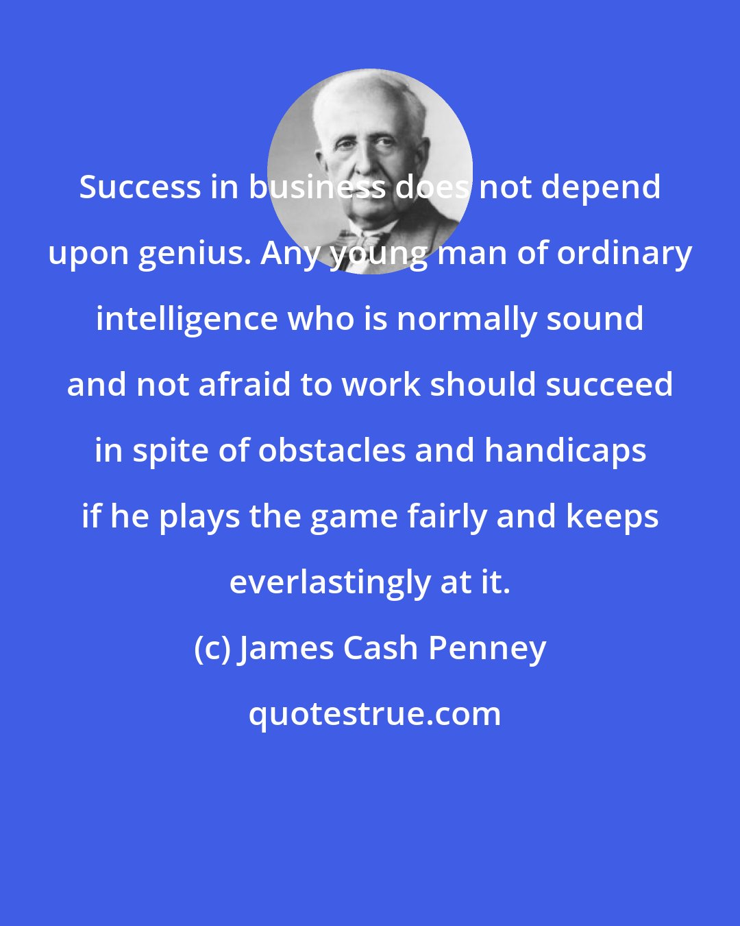 James Cash Penney: Success in business does not depend upon genius. Any young man of ordinary intelligence who is normally sound and not afraid to work should succeed in spite of obstacles and handicaps if he plays the game fairly and keeps everlastingly at it.