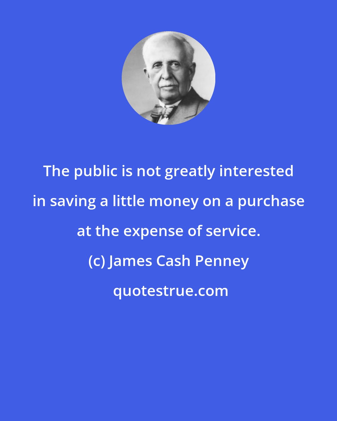 James Cash Penney: The public is not greatly interested in saving a little money on a purchase at the expense of service.