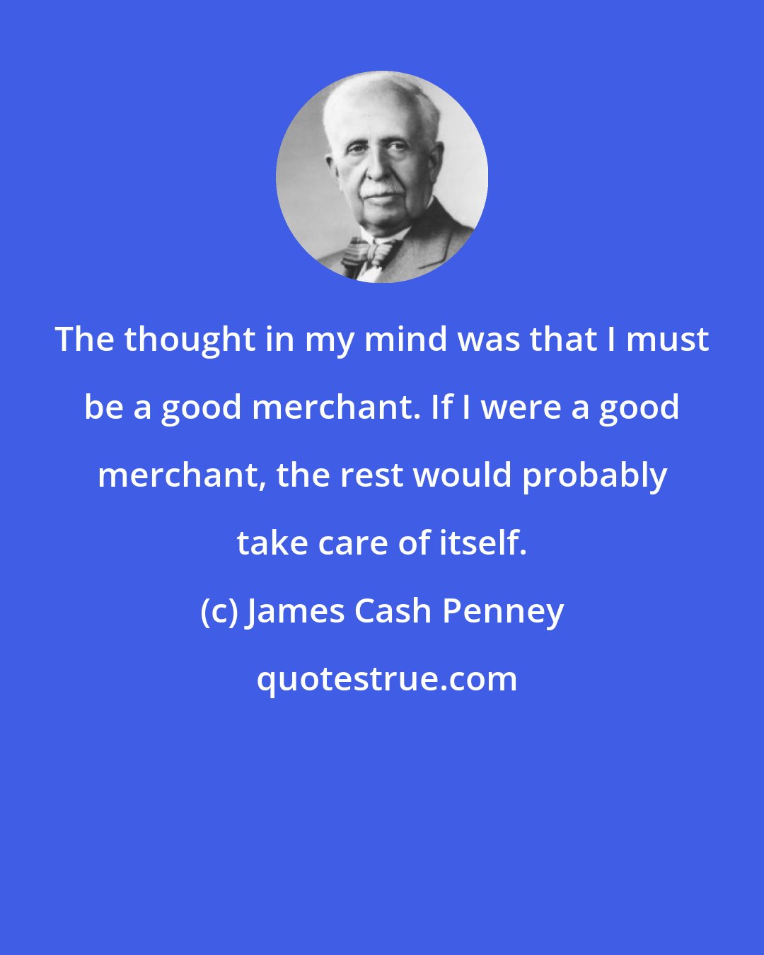 James Cash Penney: The thought in my mind was that I must be a good merchant. If I were a good merchant, the rest would probably take care of itself.