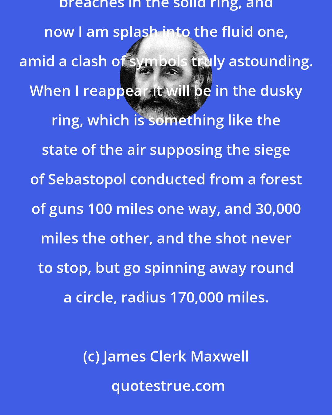 James Clerk Maxwell: I have been battering away at Saturn, returning to the charge every now and then. I have effected several breaches in the solid ring, and now I am splash into the fluid one, amid a clash of symbols truly astounding. When I reappear it will be in the dusky ring, which is something like the state of the air supposing the siege of Sebastopol conducted from a forest of guns 100 miles one way, and 30,000 miles the other, and the shot never to stop, but go spinning away round a circle, radius 170,000 miles.
