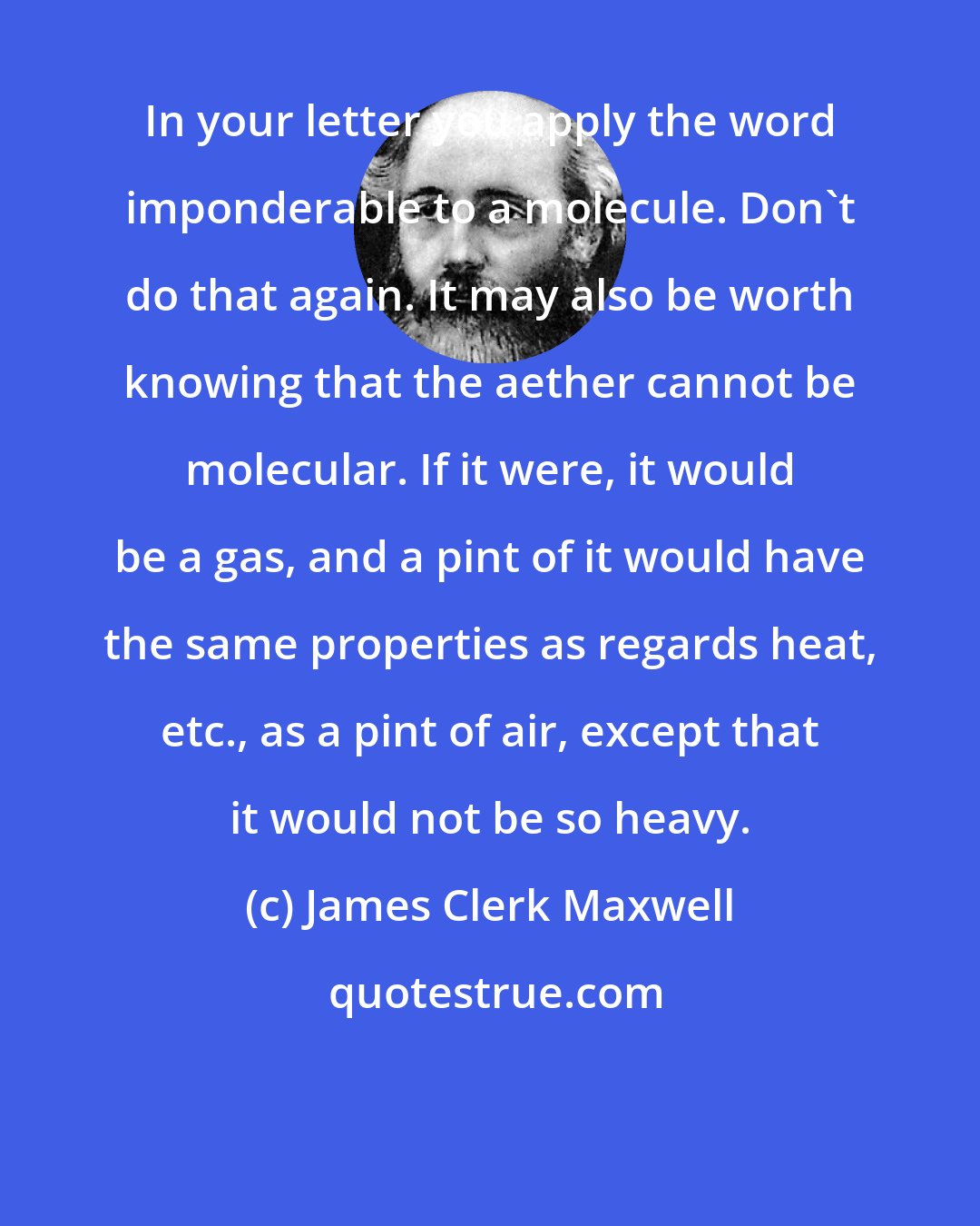 James Clerk Maxwell: In your letter you apply the word imponderable to a molecule. Don't do that again. It may also be worth knowing that the aether cannot be molecular. If it were, it would be a gas, and a pint of it would have the same properties as regards heat, etc., as a pint of air, except that it would not be so heavy.