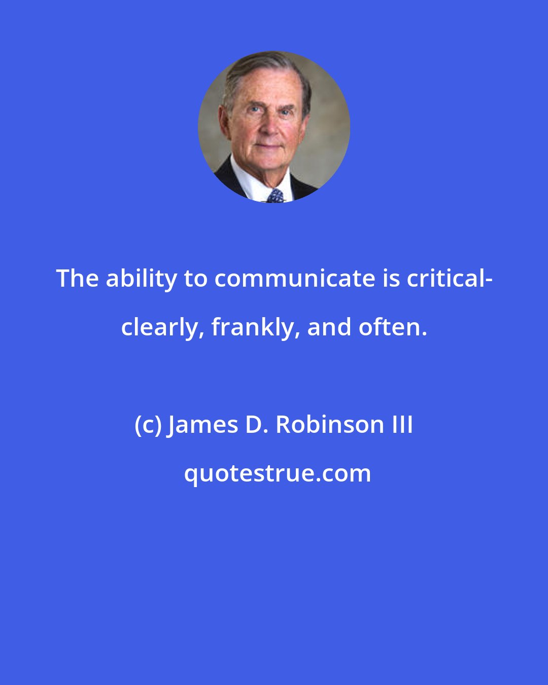 James D. Robinson III: The ability to communicate is critical- clearly, frankly, and often.