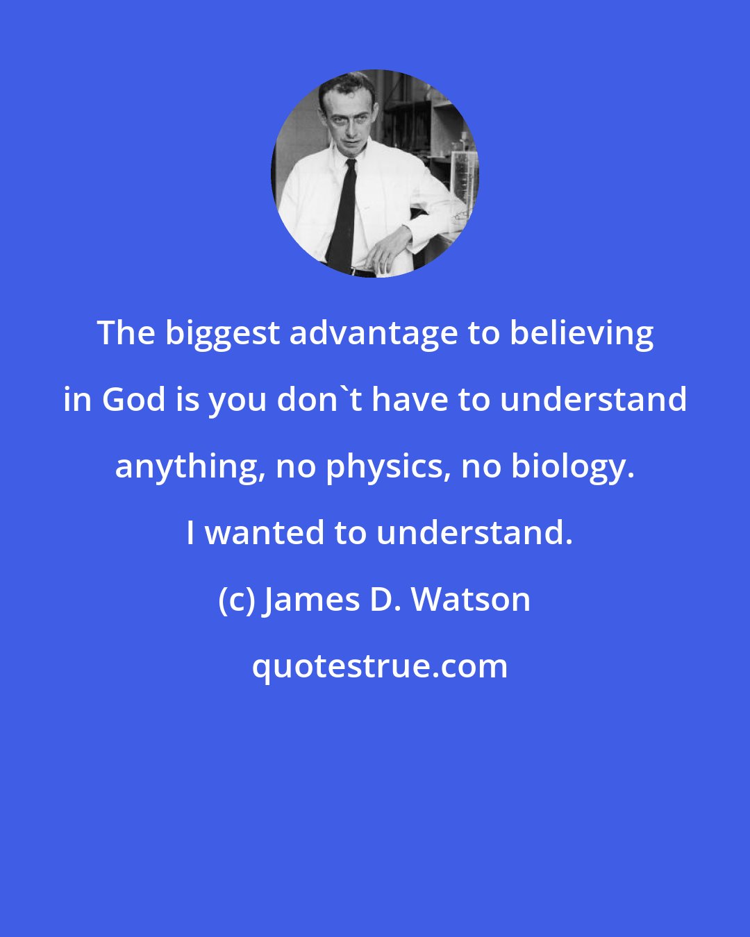 James D. Watson: The biggest advantage to believing in God is you don't have to understand anything, no physics, no biology.  I wanted to understand.