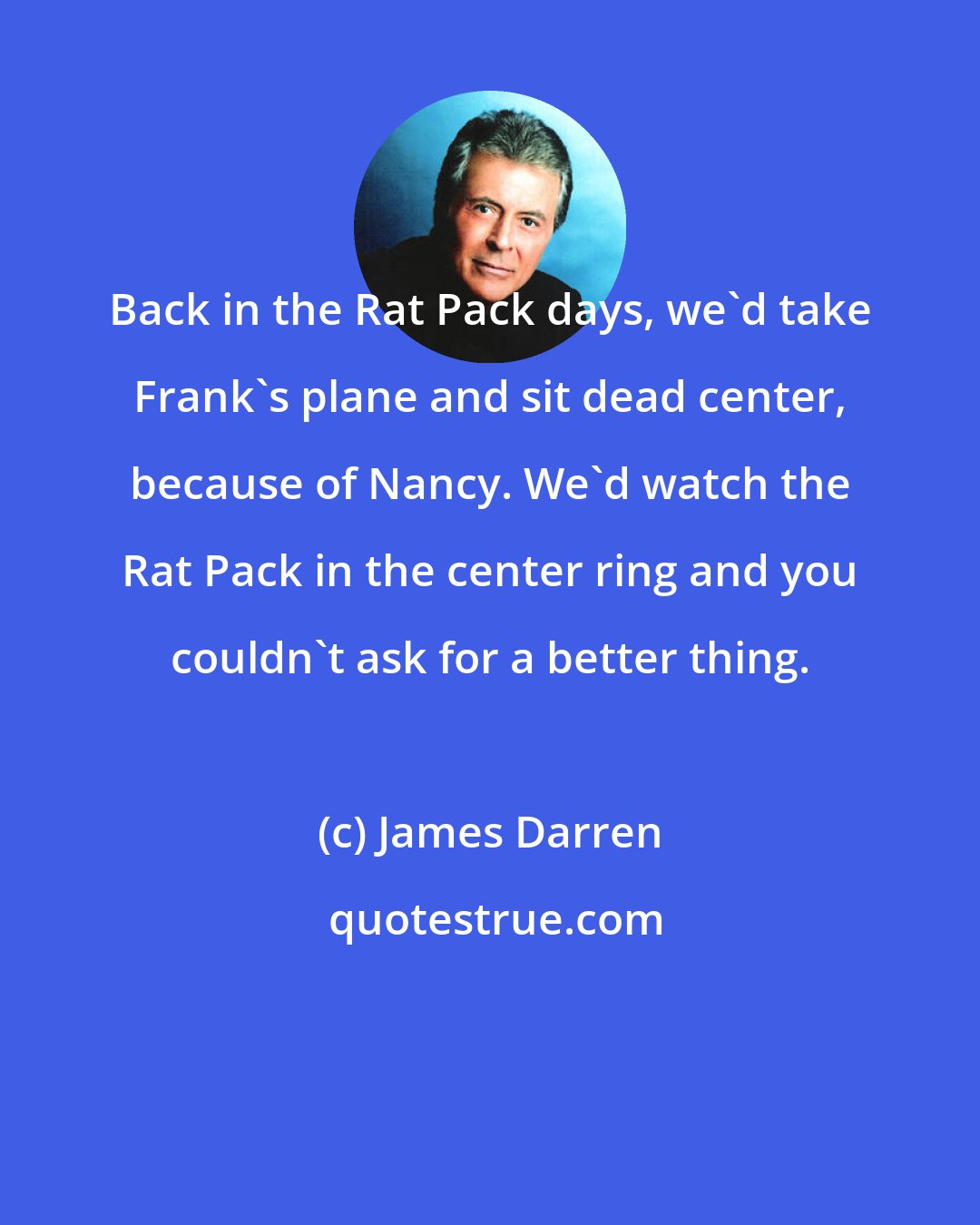 James Darren: Back in the Rat Pack days, we'd take Frank's plane and sit dead center, because of Nancy. We'd watch the Rat Pack in the center ring and you couldn't ask for a better thing.