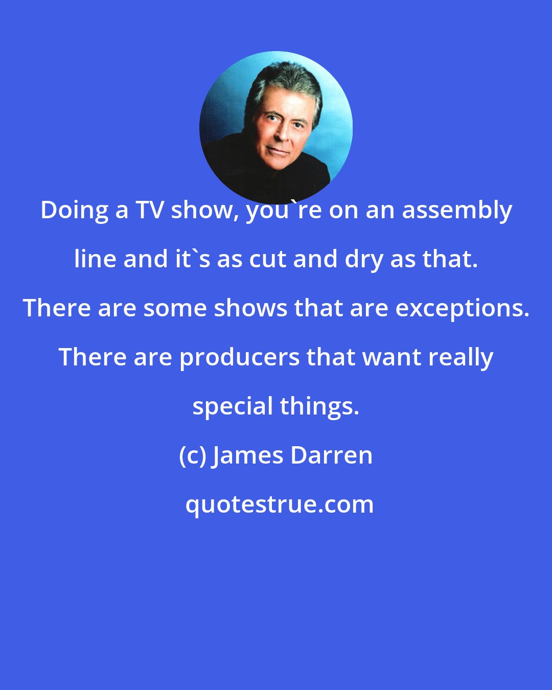 James Darren: Doing a TV show, you're on an assembly line and it's as cut and dry as that. There are some shows that are exceptions. There are producers that want really special things.