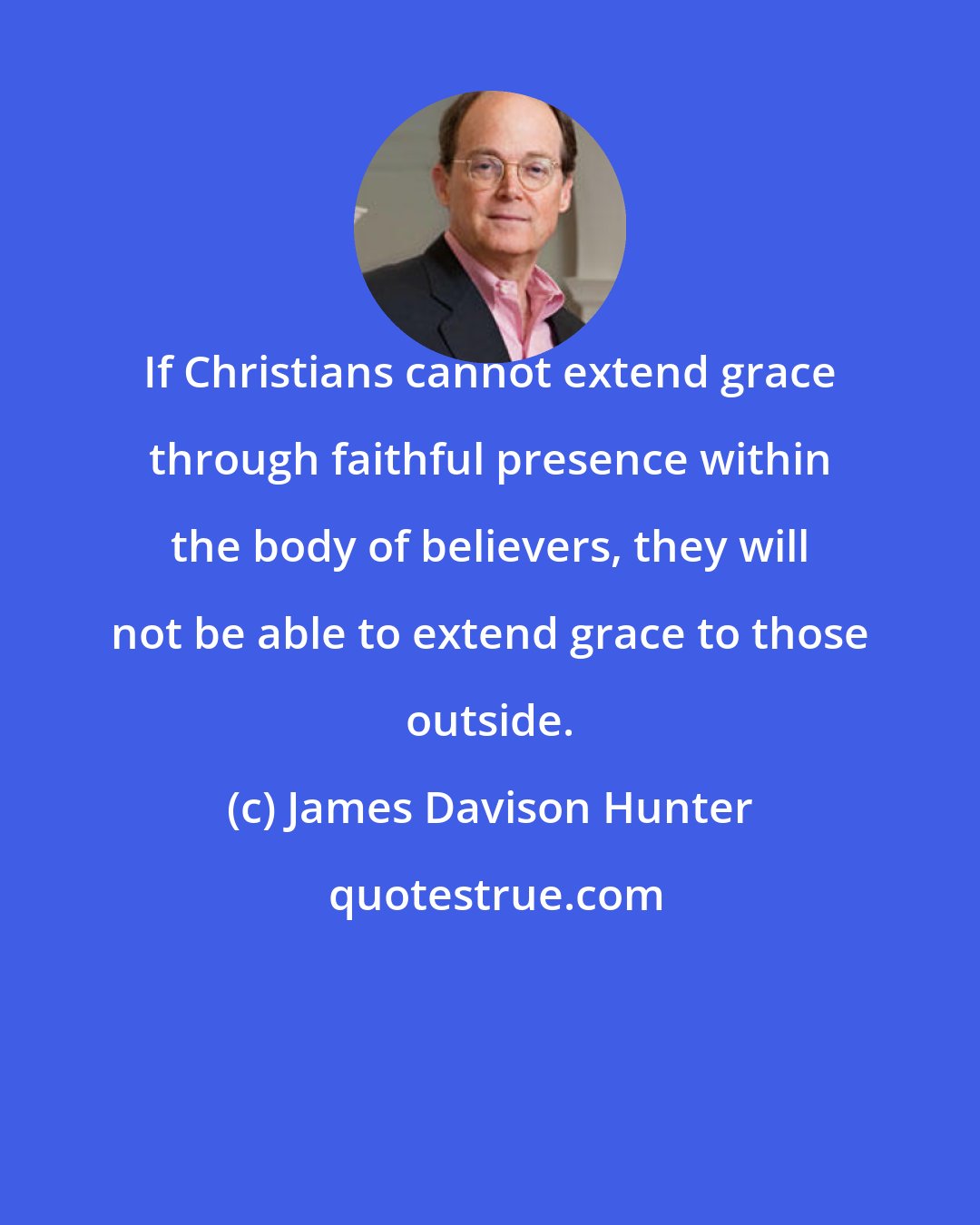 James Davison Hunter: If Christians cannot extend grace through faithful presence within the body of believers, they will not be able to extend grace to those outside.