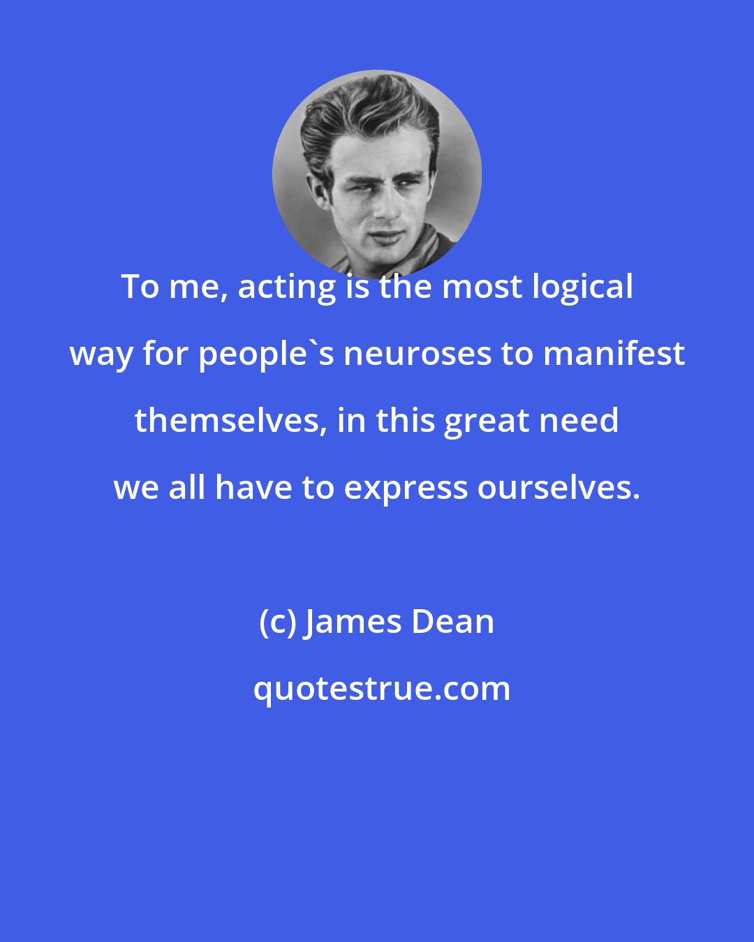 James Dean: To me, acting is the most logical way for people's neuroses to manifest themselves, in this great need we all have to express ourselves.