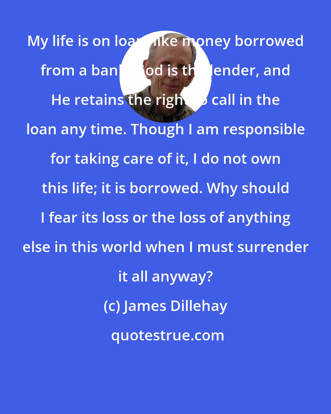 James Dillehay: My life is on loan, like money borrowed from a bank. God is the lender, and He retains the right to call in the loan any time. Though I am responsible for taking care of it, I do not own this life; it is borrowed. Why should I fear its loss or the loss of anything else in this world when I must surrender it all anyway?