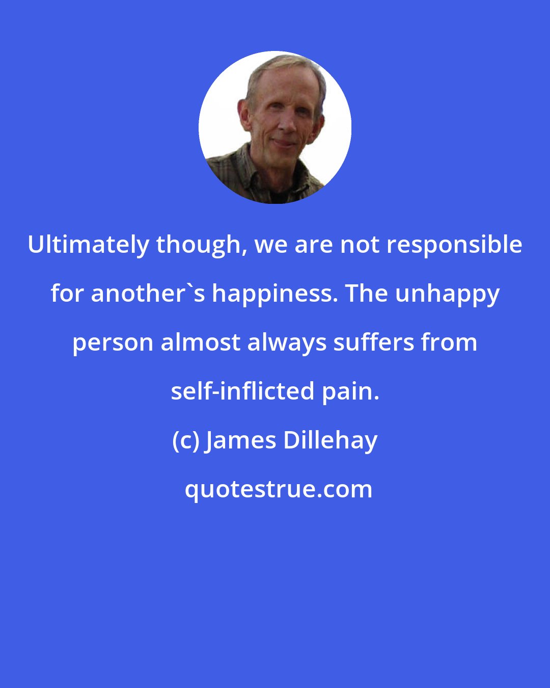 James Dillehay: Ultimately though, we are not responsible for another's happiness. The unhappy person almost always suffers from self-inflicted pain.