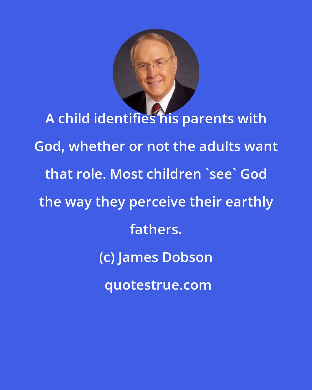 James Dobson: A child identifies his parents with God, whether or not the adults want that role. Most children 'see' God the way they perceive their earthly fathers.