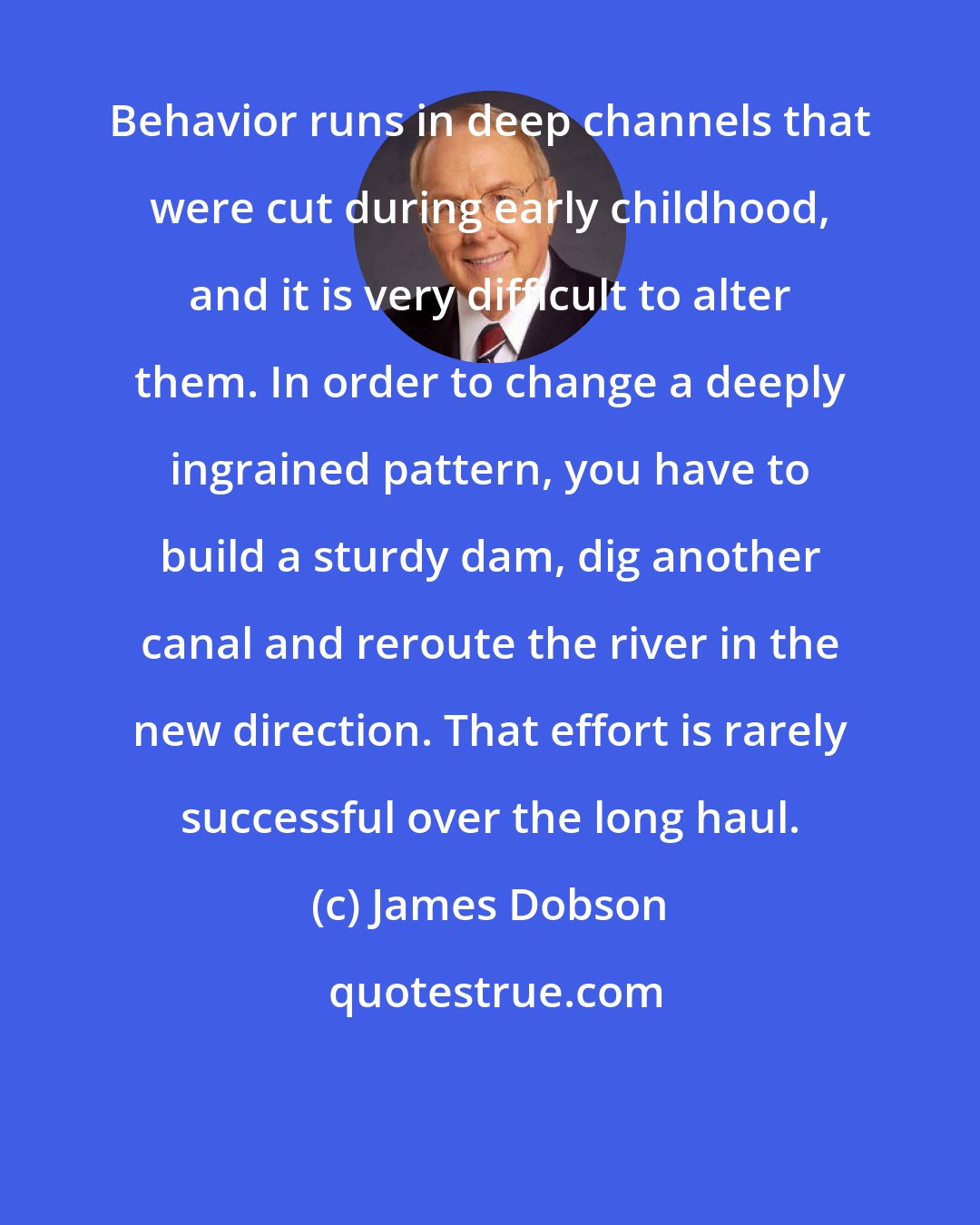 James Dobson: Behavior runs in deep channels that were cut during early childhood, and it is very difficult to alter them. In order to change a deeply ingrained pattern, you have to build a sturdy dam, dig another canal and reroute the river in the new direction. That effort is rarely successful over the long haul.