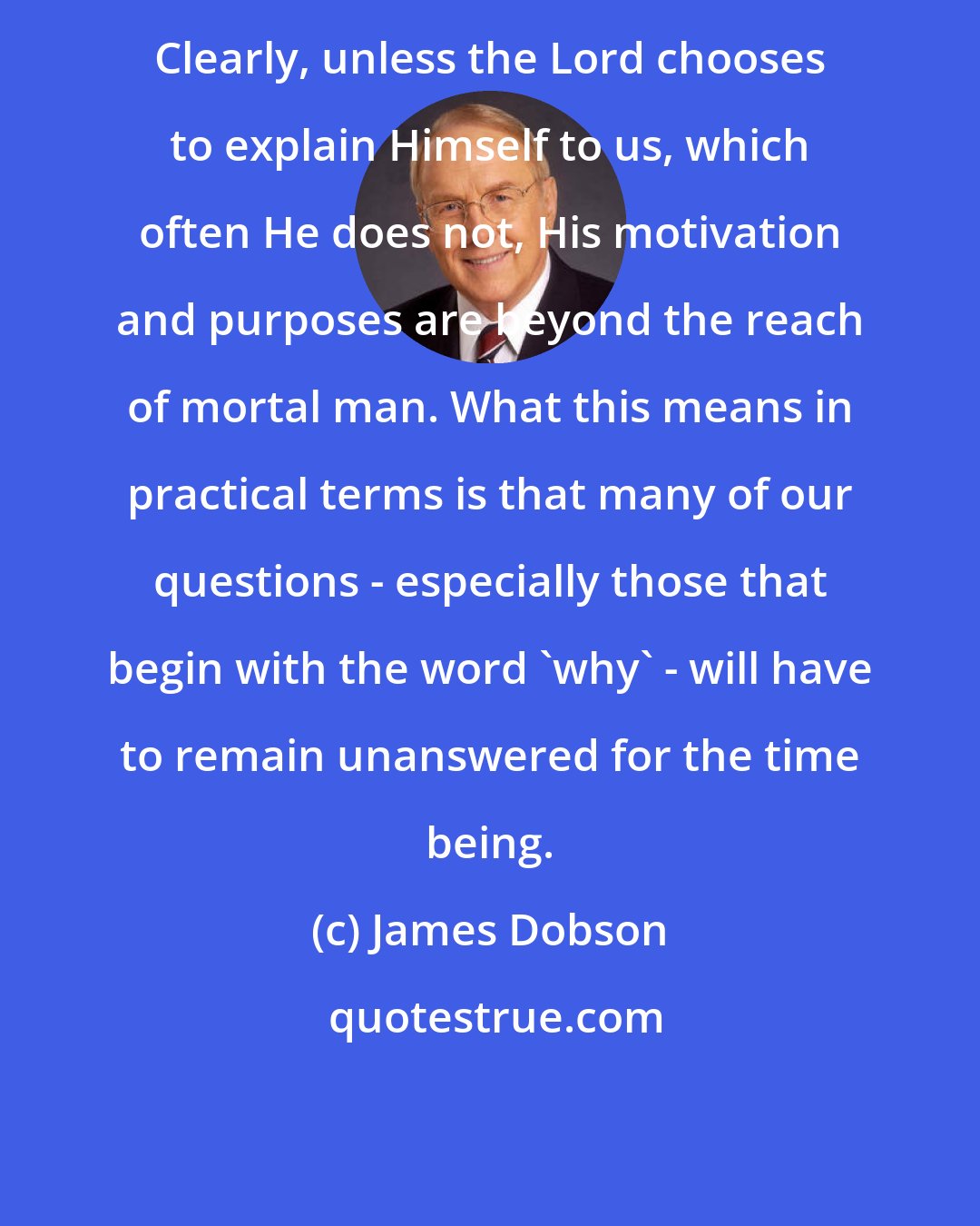 James Dobson: Clearly, unless the Lord chooses to explain Himself to us, which often He does not, His motivation and purposes are beyond the reach of mortal man. What this means in practical terms is that many of our questions - especially those that begin with the word 'why' - will have to remain unanswered for the time being.