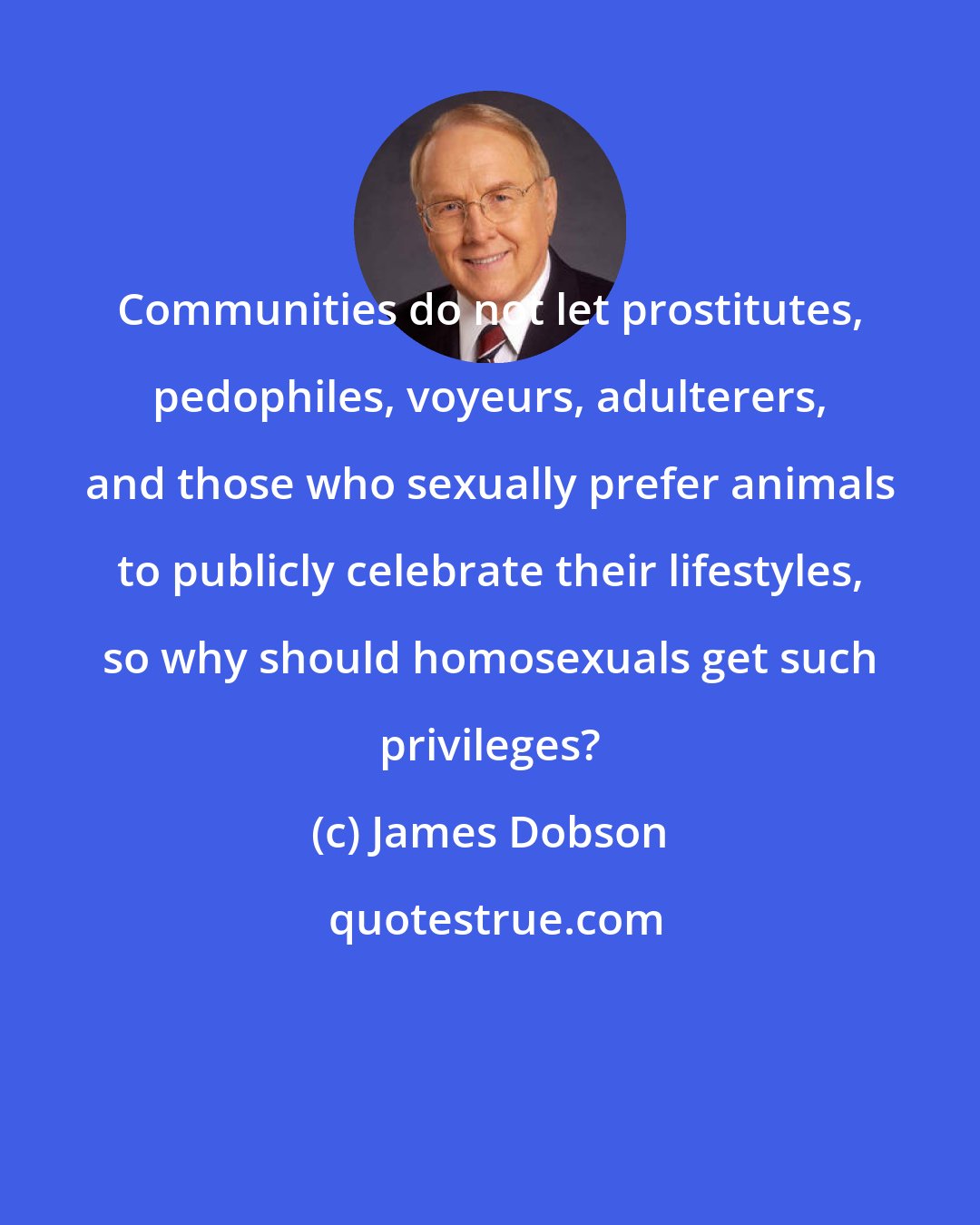 James Dobson: Communities do not let prostitutes, pedophiles, voyeurs, adulterers, and those who sexually prefer animals to publicly celebrate their lifestyles, so why should homosexuals get such privileges?