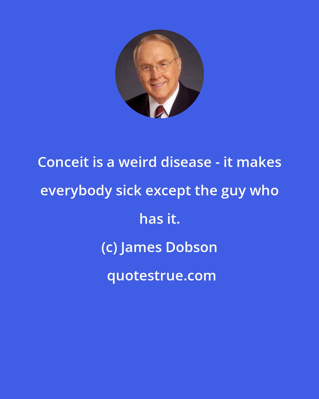 James Dobson: Conceit is a weird disease - it makes everybody sick except the guy who has it.