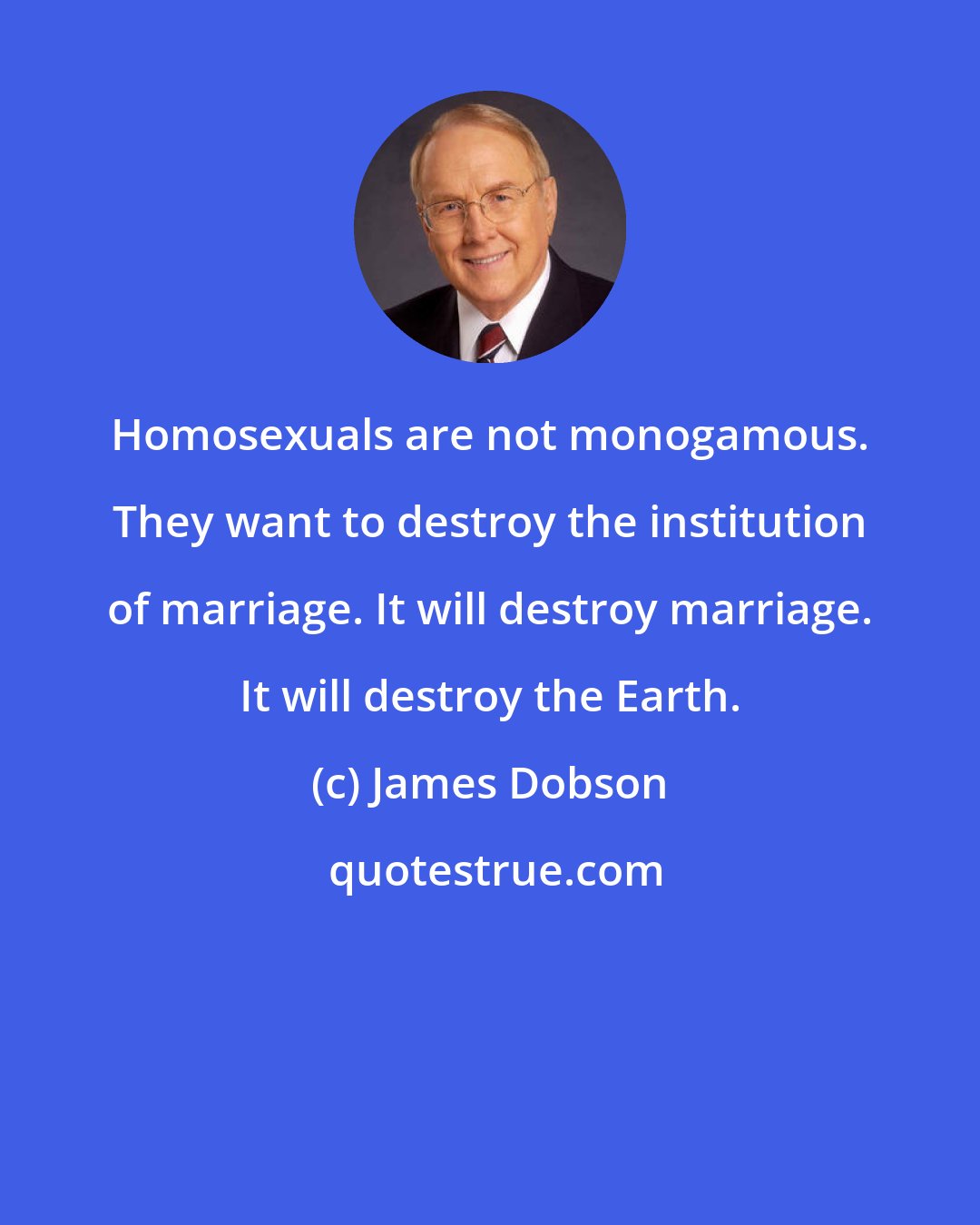 James Dobson: Homosexuals are not monogamous. They want to destroy the institution of marriage. It will destroy marriage. It will destroy the Earth.