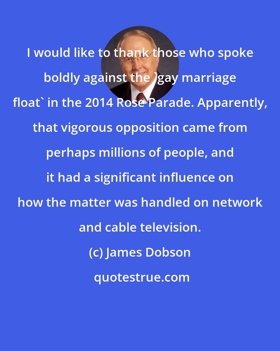 James Dobson: I would like to thank those who spoke boldly against the 'gay marriage float' in the 2014 Rose Parade. Apparently, that vigorous opposition came from perhaps millions of people, and it had a significant influence on how the matter was handled on network and cable television.