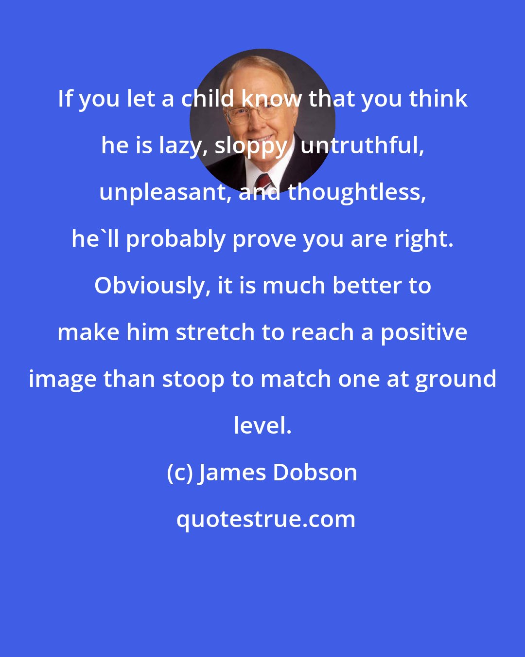 James Dobson: If you let a child know that you think he is lazy, sloppy, untruthful, unpleasant, and thoughtless, he'll probably prove you are right. Obviously, it is much better to make him stretch to reach a positive image than stoop to match one at ground level.