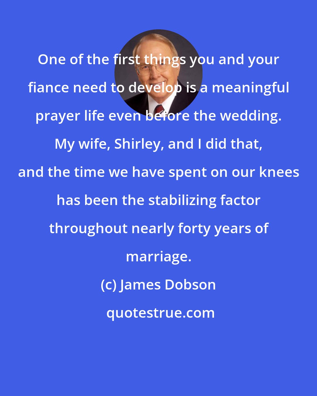 James Dobson: One of the first things you and your fiance need to develop is a meaningful prayer life even before the wedding. My wife, Shirley, and I did that, and the time we have spent on our knees has been the stabilizing factor throughout nearly forty years of marriage.
