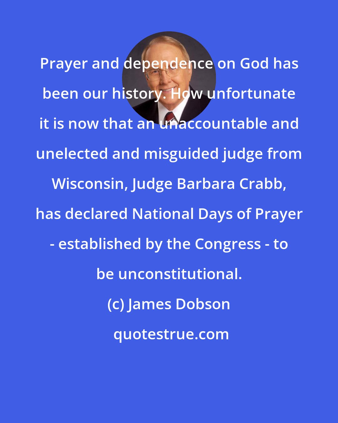 James Dobson: Prayer and dependence on God has been our history. How unfortunate it is now that an unaccountable and unelected and misguided judge from Wisconsin, Judge Barbara Crabb, has declared National Days of Prayer - established by the Congress - to be unconstitutional.