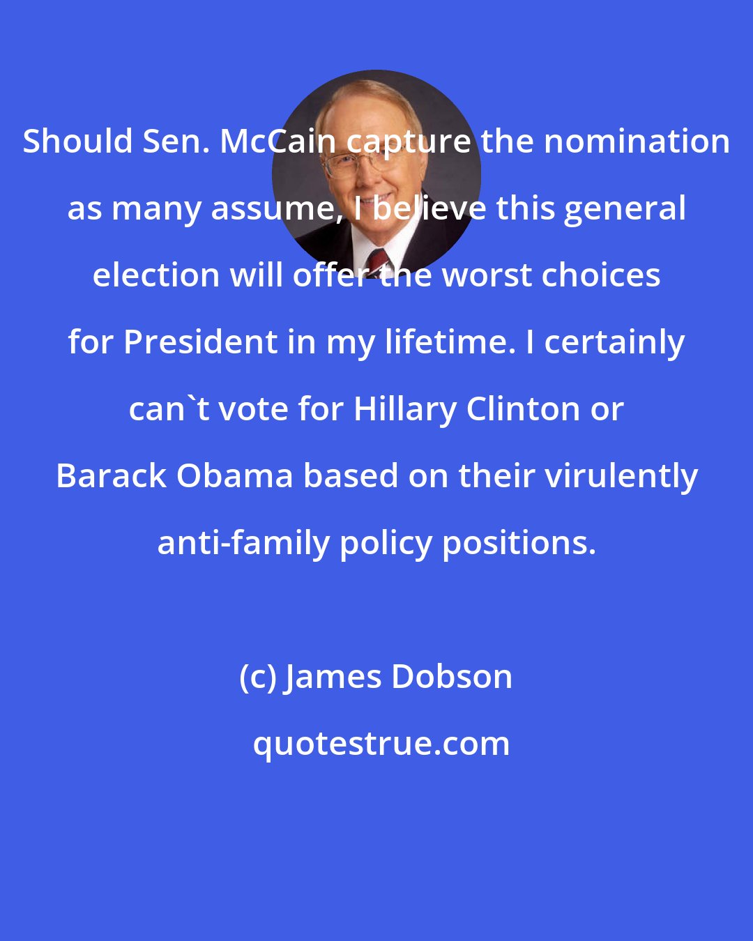 James Dobson: Should Sen. McCain capture the nomination as many assume, I believe this general election will offer the worst choices for President in my lifetime. I certainly can't vote for Hillary Clinton or Barack Obama based on their virulently anti-family policy positions.