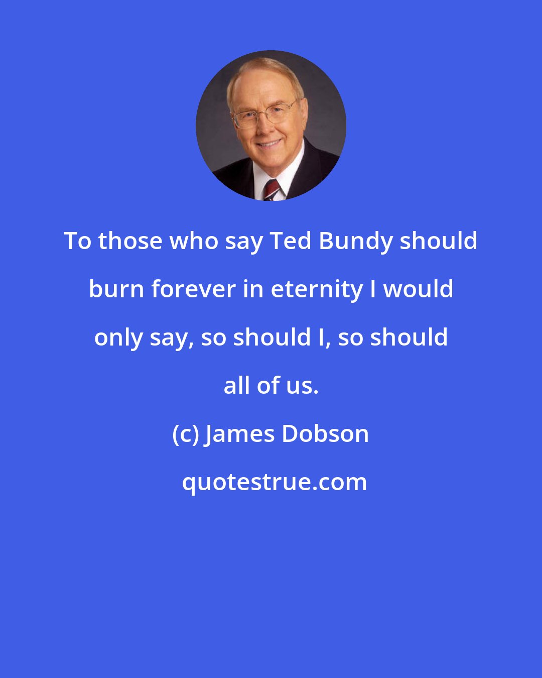 James Dobson: To those who say Ted Bundy should burn forever in eternity I would only say, so should I, so should all of us.