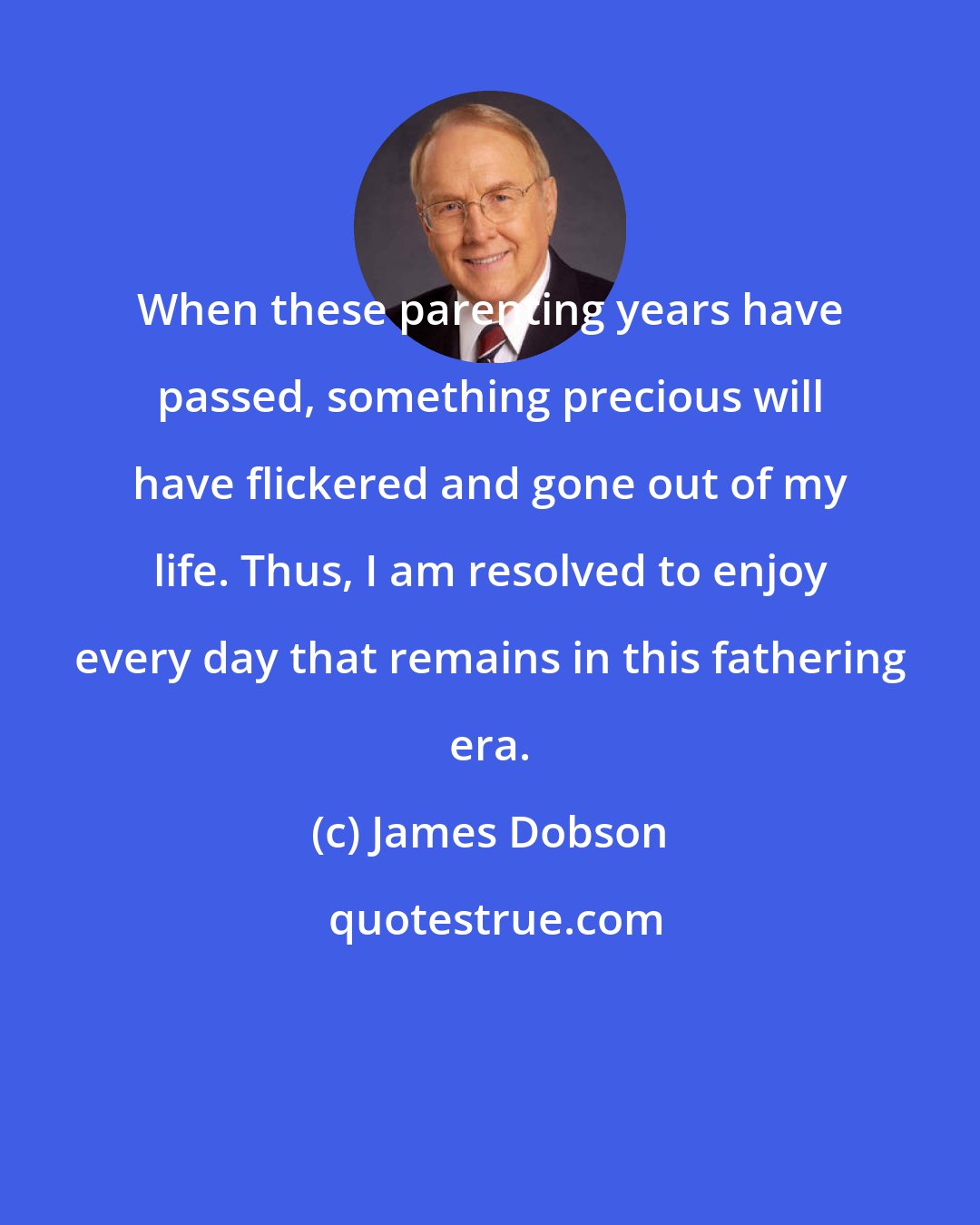 James Dobson: When these parenting years have passed, something precious will have flickered and gone out of my life. Thus, I am resolved to enjoy every day that remains in this fathering era.