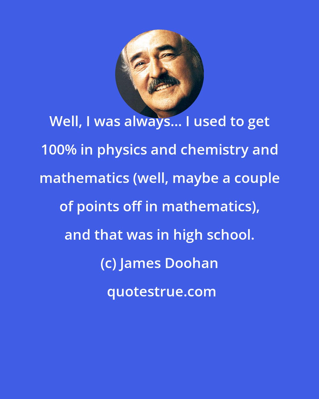 James Doohan: Well, I was always... I used to get 100% in physics and chemistry and mathematics (well, maybe a couple of points off in mathematics), and that was in high school.