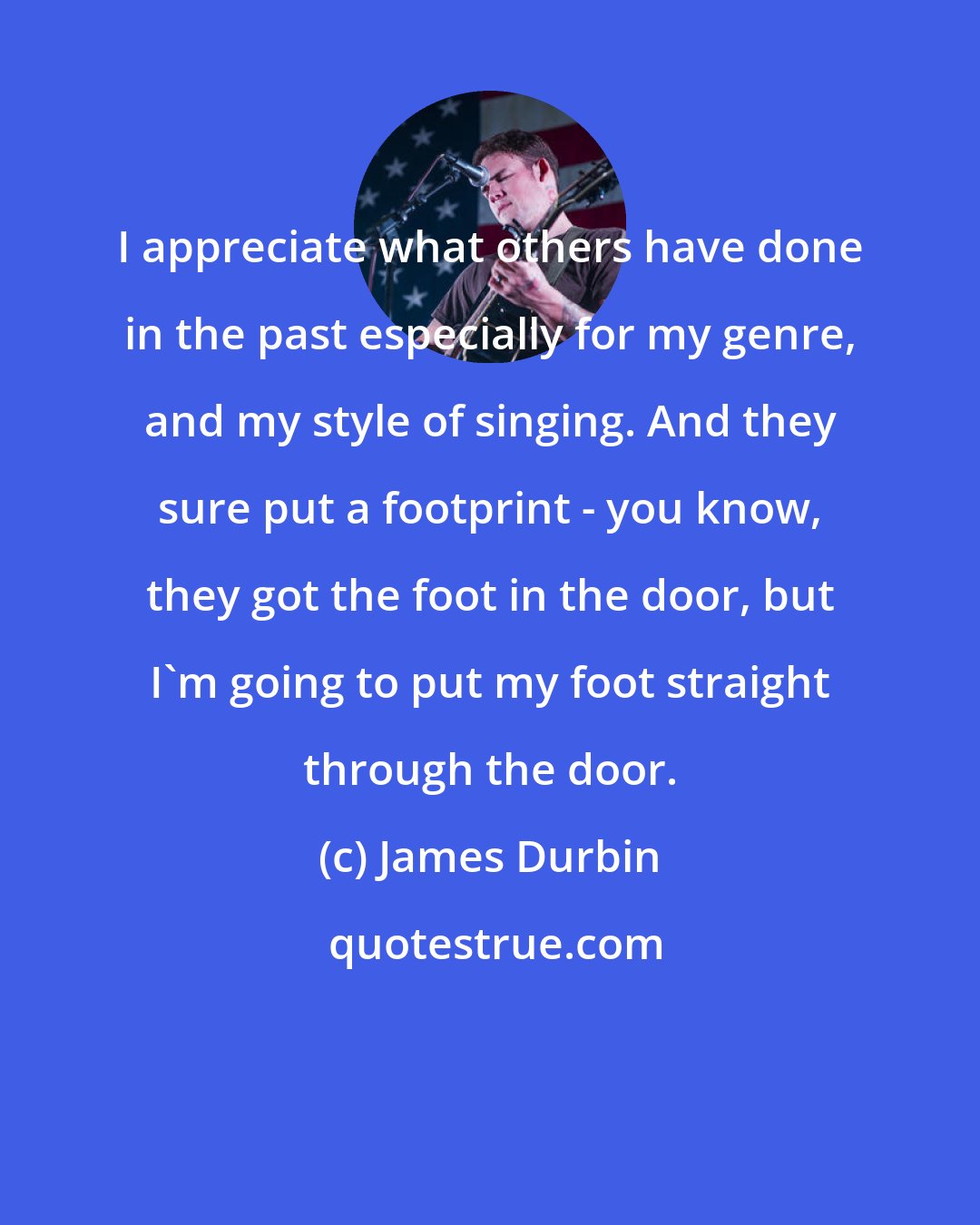 James Durbin: I appreciate what others have done in the past especially for my genre, and my style of singing. And they sure put a footprint - you know, they got the foot in the door, but I'm going to put my foot straight through the door.