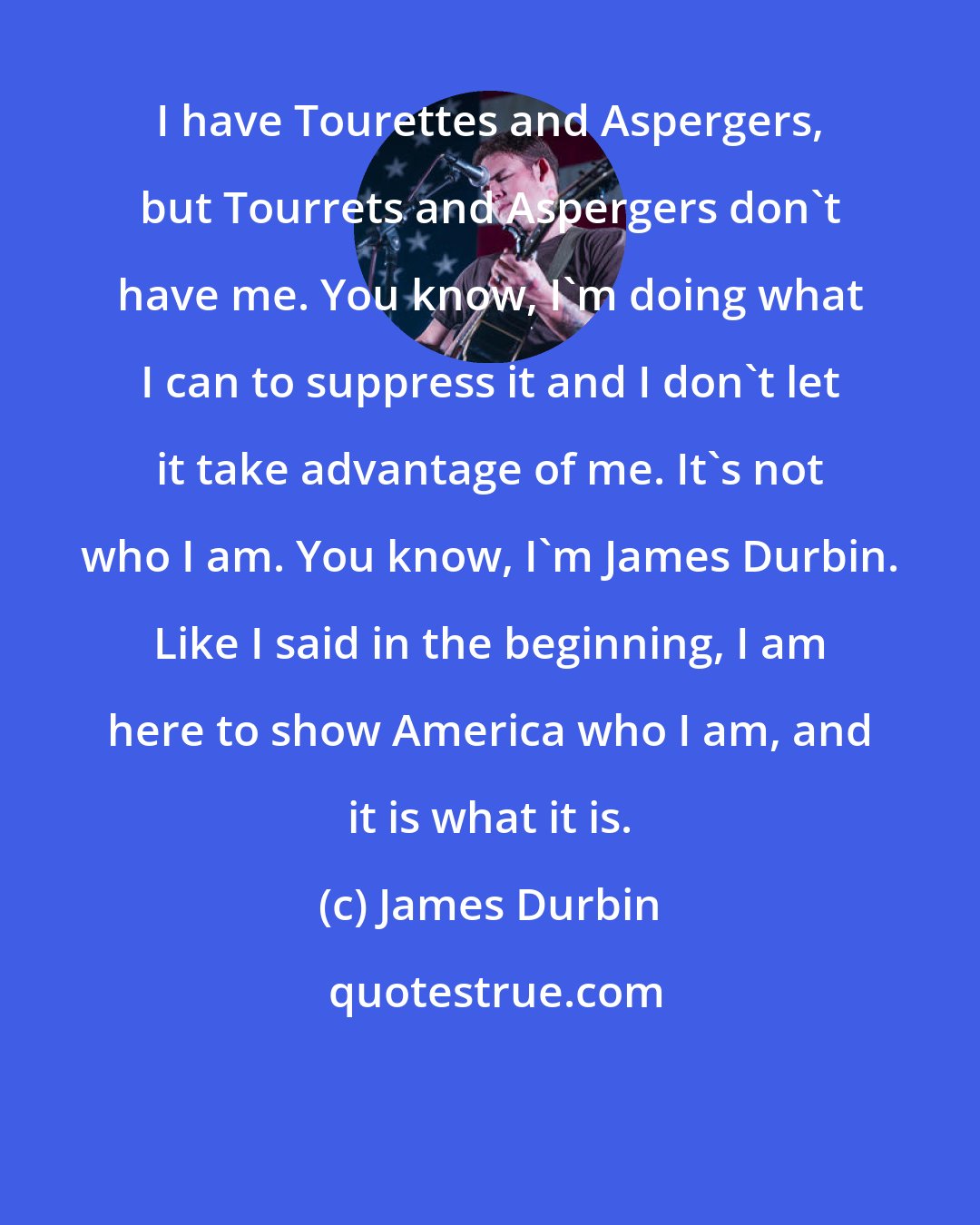 James Durbin: I have Tourettes and Aspergers, but Tourrets and Aspergers don't have me. You know, I'm doing what I can to suppress it and I don't let it take advantage of me. It's not who I am. You know, I'm James Durbin. Like I said in the beginning, I am here to show America who I am, and it is what it is.