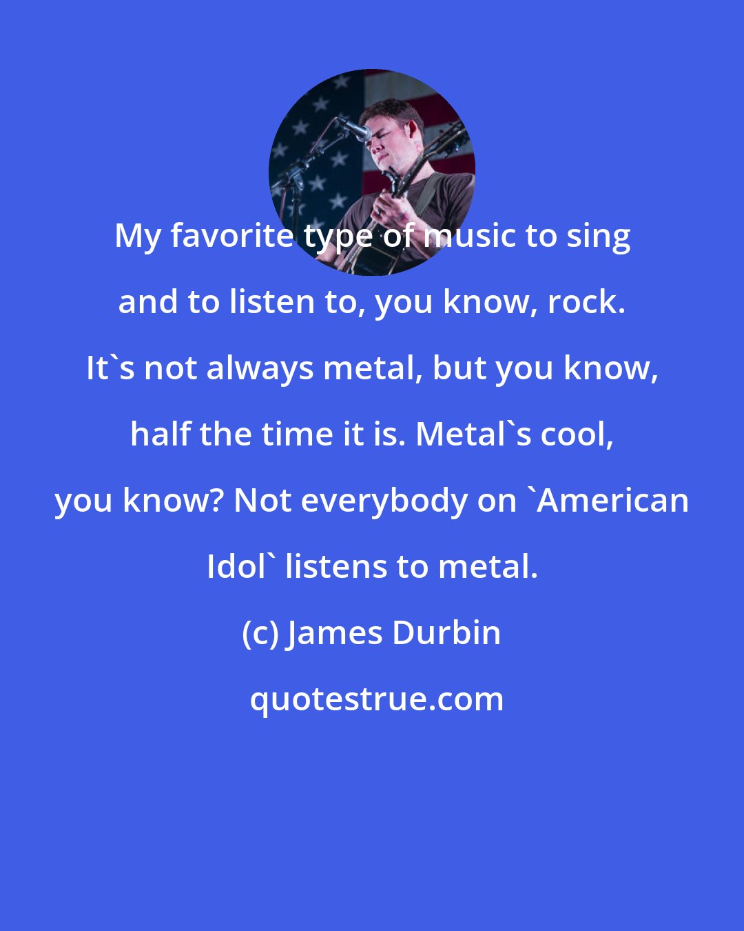 James Durbin: My favorite type of music to sing and to listen to, you know, rock. It's not always metal, but you know, half the time it is. Metal's cool, you know? Not everybody on 'American Idol' listens to metal.