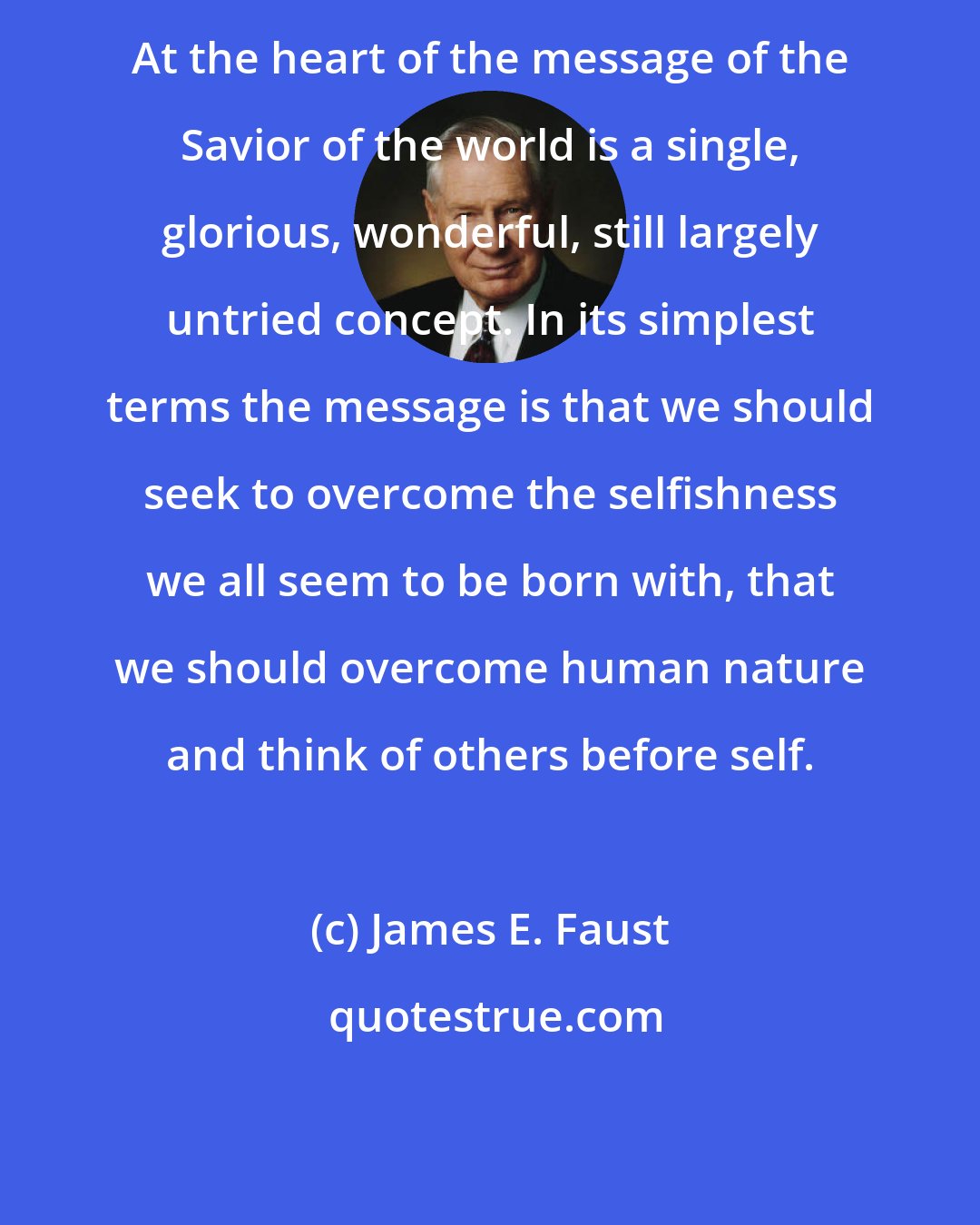 James E. Faust: At the heart of the message of the Savior of the world is a single, glorious, wonderful, still largely untried concept. In its simplest terms the message is that we should seek to overcome the selfishness we all seem to be born with, that we should overcome human nature and think of others before self.