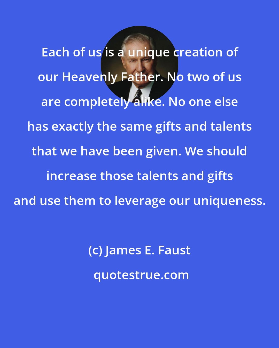 James E. Faust: Each of us is a unique creation of our Heavenly Father. No two of us are completely alike. No one else has exactly the same gifts and talents that we have been given. We should increase those talents and gifts and use them to leverage our uniqueness.