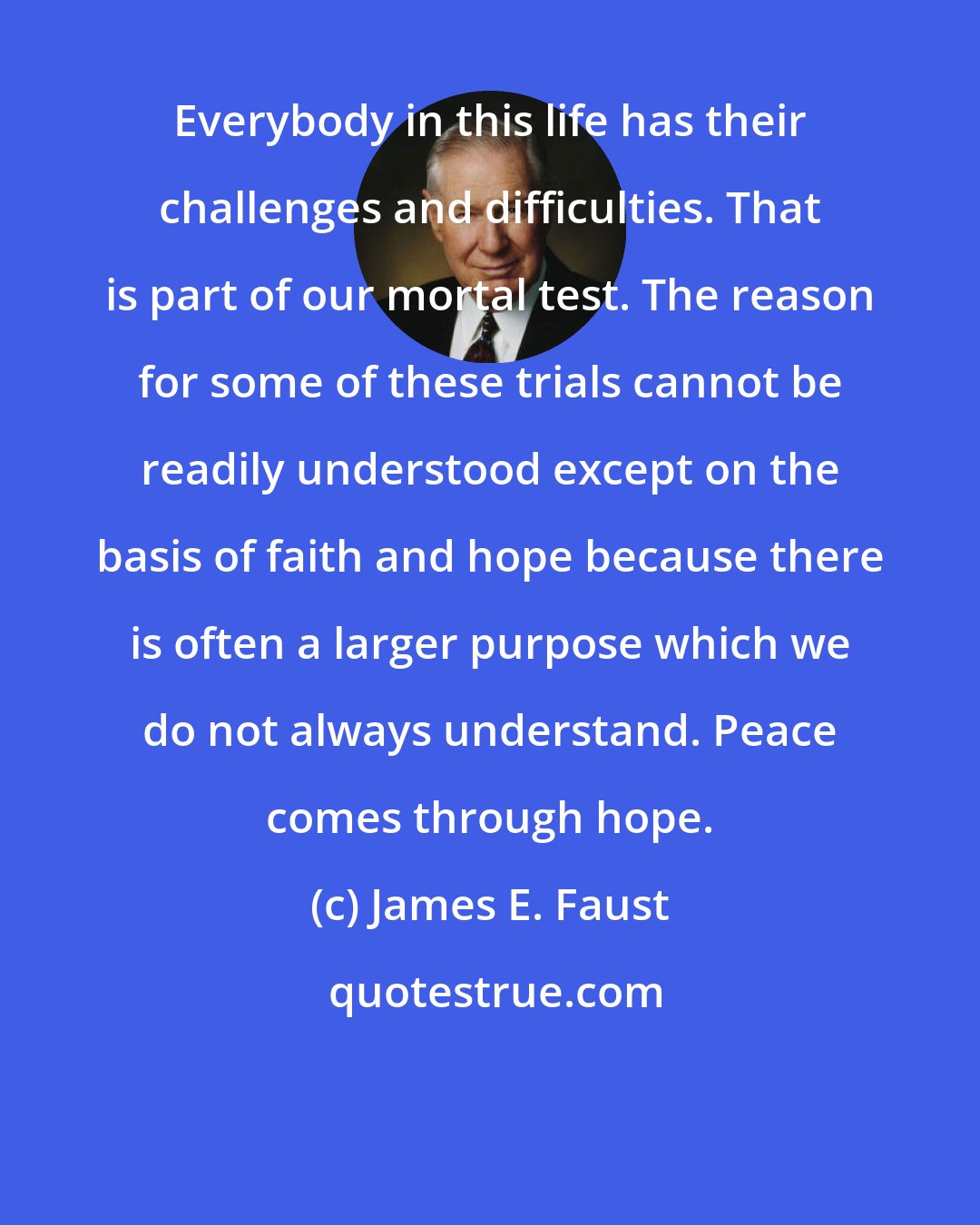 James E. Faust: Everybody in this life has their challenges and difficulties. That is part of our mortal test. The reason for some of these trials cannot be readily understood except on the basis of faith and hope because there is often a larger purpose which we do not always understand. Peace comes through hope.