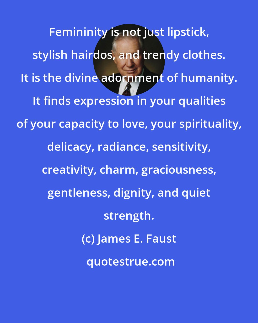 James E. Faust: Femininity is not just lipstick, stylish hairdos, and trendy clothes. It is the divine adornment of humanity. It finds expression in your qualities of your capacity to love, your spirituality, delicacy, radiance, sensitivity, creativity, charm, graciousness, gentleness, dignity, and quiet strength.