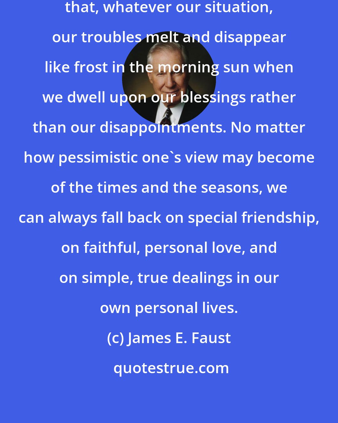 James E. Faust: I have now lived long enough to know that, whatever our situation, our troubles melt and disappear like frost in the morning sun when we dwell upon our blessings rather than our disappointments. No matter how pessimistic one's view may become of the times and the seasons, we can always fall back on special friendship, on faithful, personal love, and on simple, true dealings in our own personal lives.