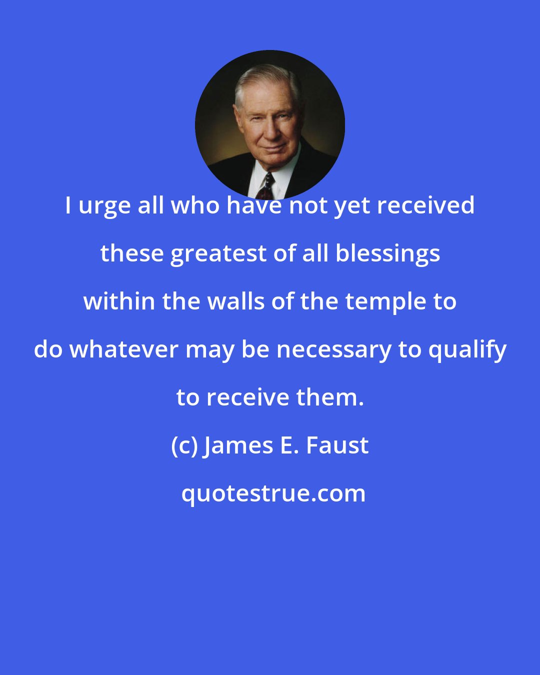 James E. Faust: I urge all who have not yet received these greatest of all blessings within the walls of the temple to do whatever may be necessary to qualify to receive them.