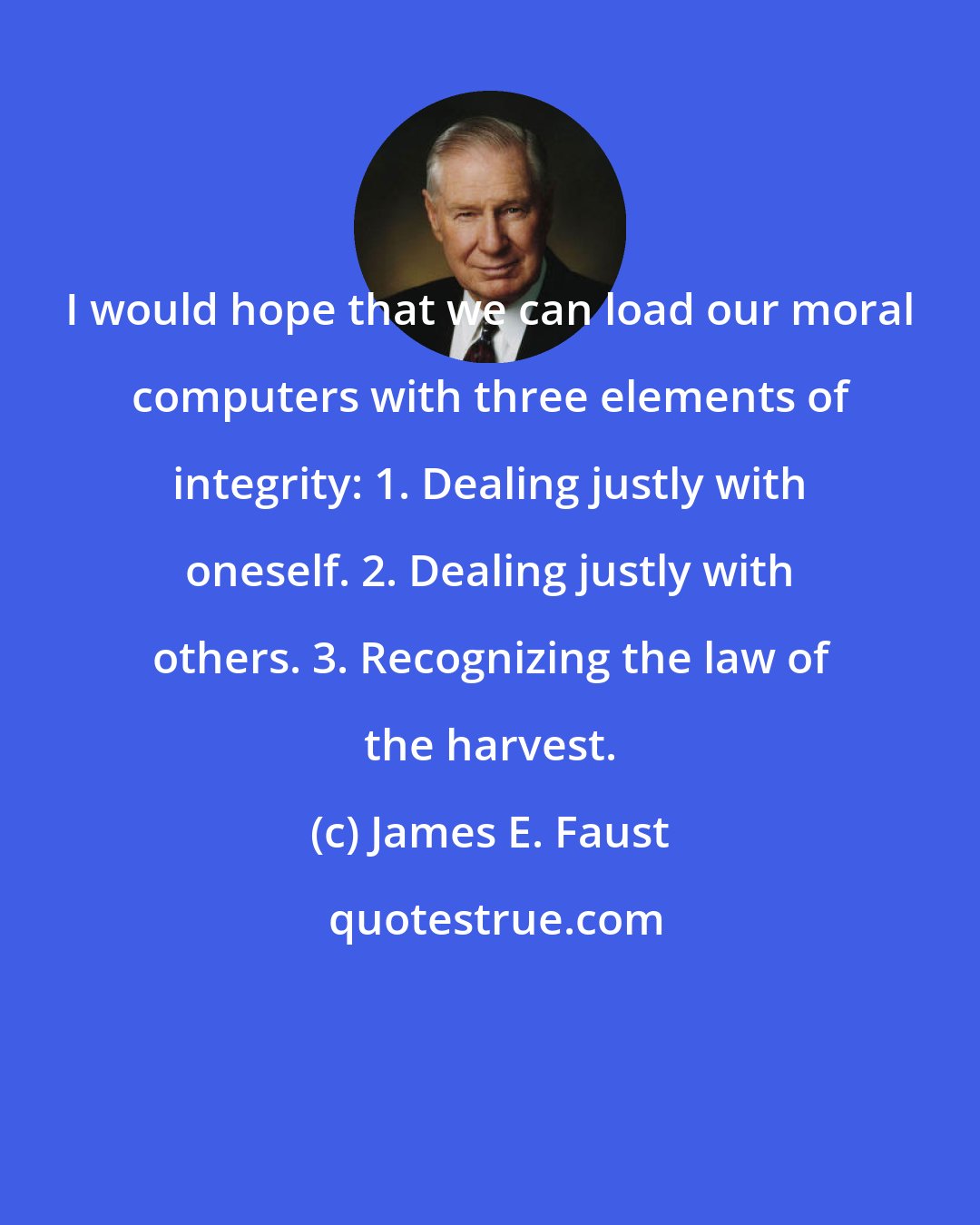 James E. Faust: I would hope that we can load our moral computers with three elements of integrity: 1. Dealing justly with oneself. 2. Dealing justly with others. 3. Recognizing the law of the harvest.