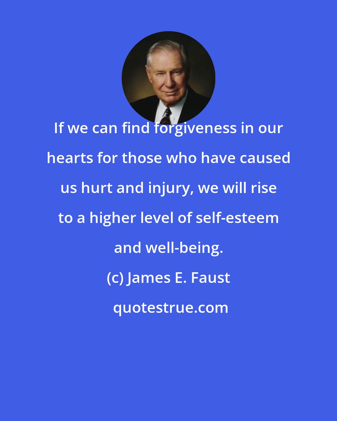 James E. Faust: If we can find forgiveness in our hearts for those who have caused us hurt and injury, we will rise to a higher level of self-esteem and well-being.