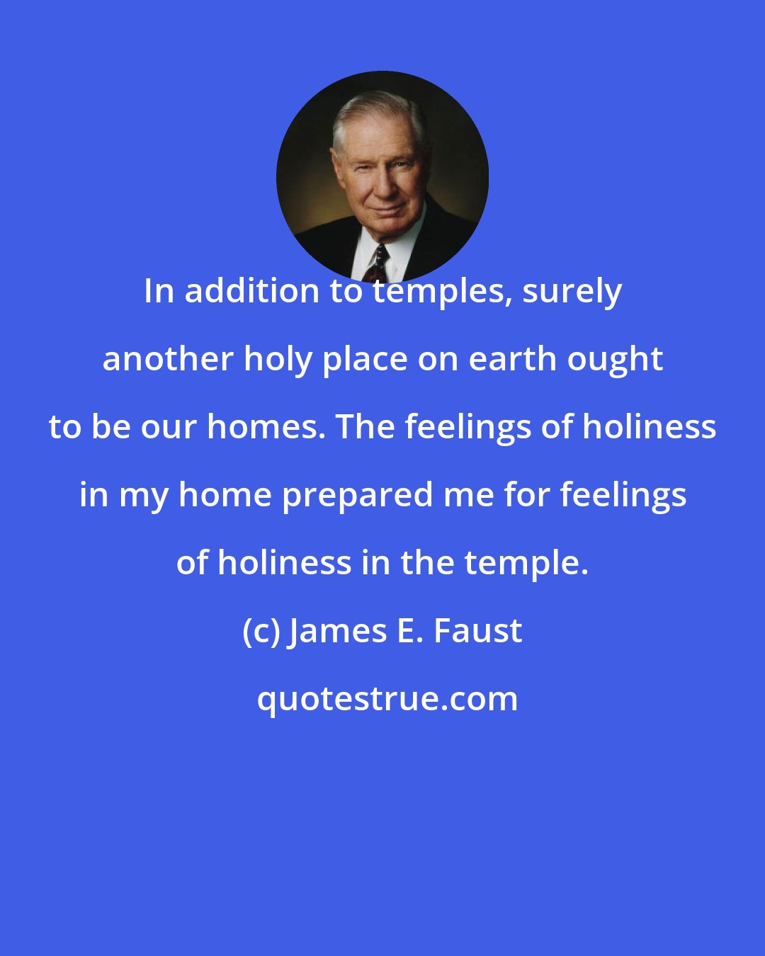 James E. Faust: In addition to temples, surely another holy place on earth ought to be our homes. The feelings of holiness in my home prepared me for feelings of holiness in the temple.