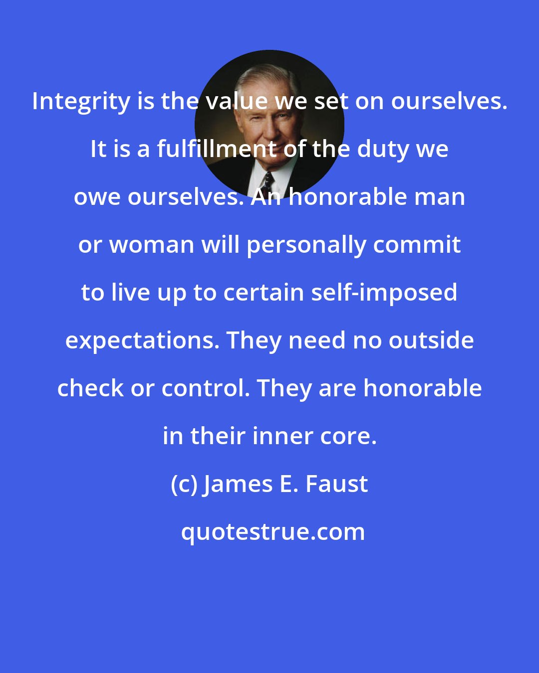 James E. Faust: Integrity is the value we set on ourselves. It is a fulfillment of the duty we owe ourselves. An honorable man or woman will personally commit to live up to certain self-imposed expectations. They need no outside check or control. They are honorable in their inner core.