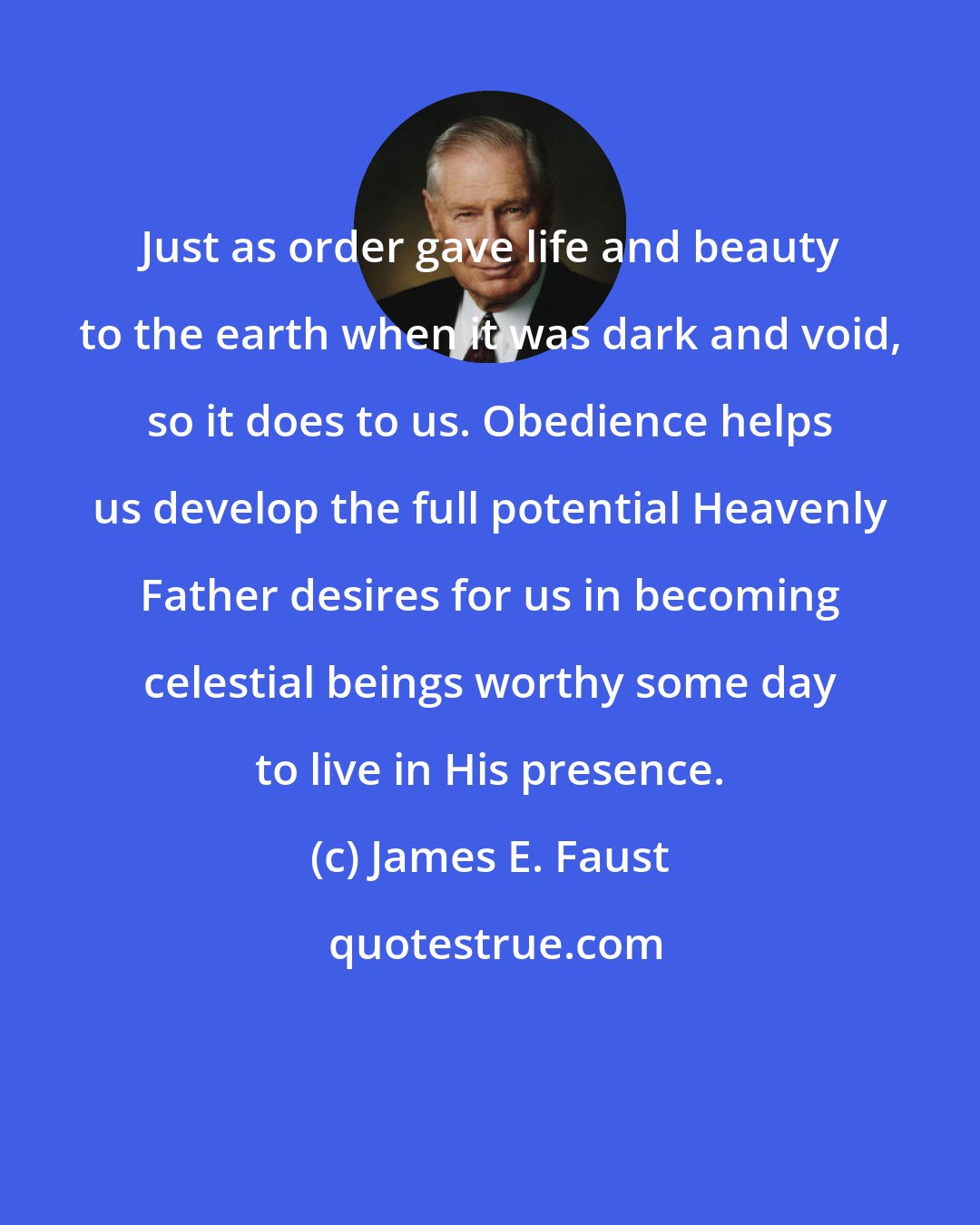 James E. Faust: Just as order gave life and beauty to the earth when it was dark and void, so it does to us. Obedience helps us develop the full potential Heavenly Father desires for us in becoming celestial beings worthy some day to live in His presence.